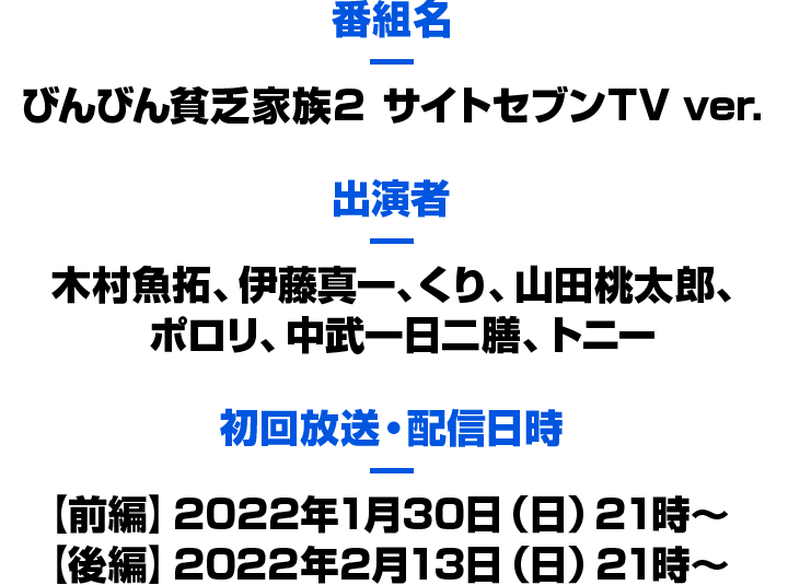 番組名：びんびん貧乏家族２ サイトセブンＴＶ ver.　出演者：木村魚拓、伊藤真一、くり、山田桃太郎、ポロリ、中武一日二膳、トニー　初回放送・配信日時：【前編】2022年1月30日（日）21時～【後編】2022年2月13日（日）21時～